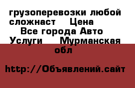 грузоперевозки любой сложнаст  › Цена ­ 100 - Все города Авто » Услуги   . Мурманская обл.